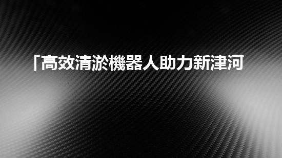 「高效清淤機器人助力新津河道池塘清淤，提升水域質(zhì)量！」